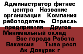 Администратор фитнес центра › Название организации ­ Компания-работодатель › Отрасль предприятия ­ Другое › Минимальный оклад ­ 28 000 - Все города Работа » Вакансии   . Тыва респ.,Ак-Довурак г.